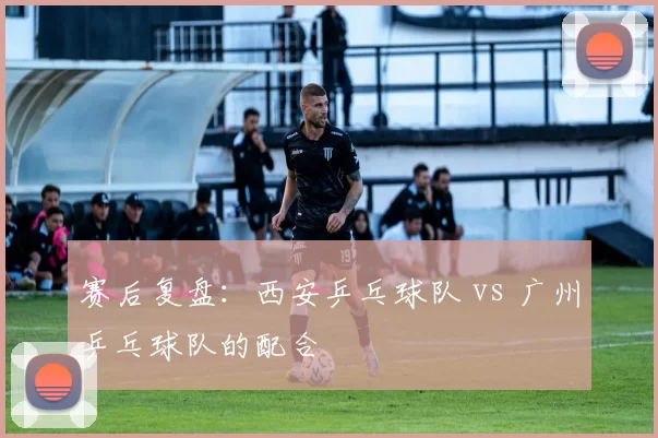 赛后复盘：西安乒乓球队 vs 广州乒乓球队的配合