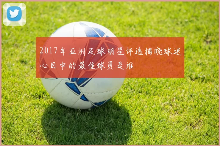 2017年亚洲足球明星评选揭晓球迷心目中的最佳球员是谁