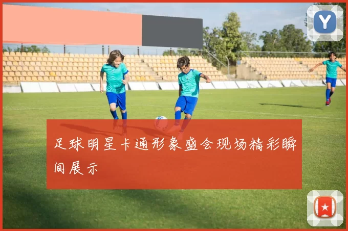 足球明星卡通形象盛会现场精彩瞬间展示