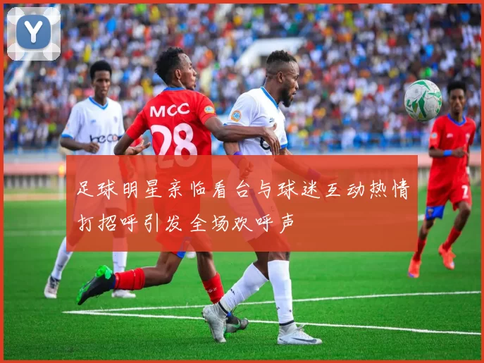 足球明星亲临看台与球迷互动热情打招呼引发全场欢呼声