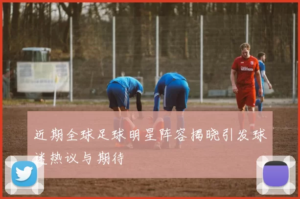 近期全球足球明星阵容揭晓引发球迷热议与期待