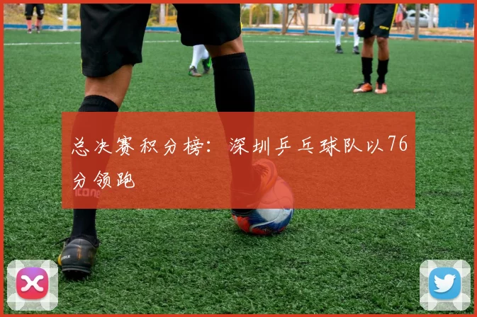 总决赛积分榜：深圳乒乓球队以76分领跑